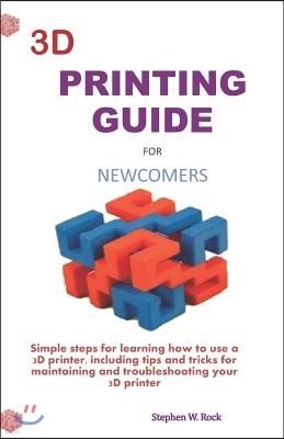 3D Printing Guide for Newcomers: Simple Steps for Learning How to Use a 3D Printer, Including Tips and Tricks for Maintaining and Troubleshooting Your
