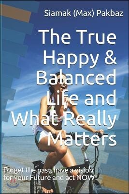 The True Happy & Balanced Life and What Really Matters: Forget the Past, Have a Vision for Your Future and ACT Now!