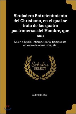 Verdadero Entretenimiento del Christiano, En El Qual Se Trata de Las Quatro Postrimerias del Hombre, Que Son: Muerte, Iuyzio, Infierno, Gloria. Compue
