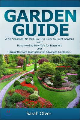 Garden Guide - A No Nonsense, No PhD, No Fuss Guide to Great Gardens with Hand-Holding How To's for Beginners and Straightforward Instruction for Adva