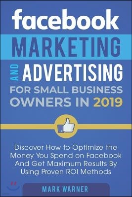 Facebook Marketing and Advertising for Small Business Owners in 2019: Discover How to Optimize the Money You Spend on Facebook And Get Maximum Results