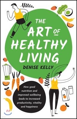 The Art of Healthy Living: How Good Nutrition and Improved Well-Being Leads to Increased Productivity, Vitality and Happiness