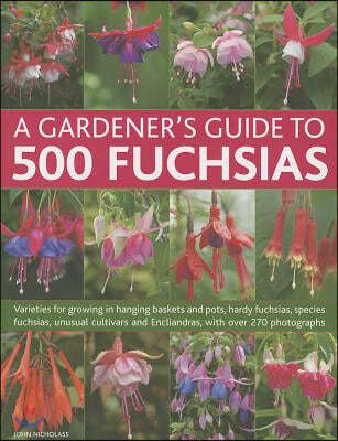 A   Gardener's Guide to 500 Fuchsias: Varieties for Growing in Hanging Baskets and Pots, Hardy Fuchsias, Unusual Cultivars and Encliandras, with Over