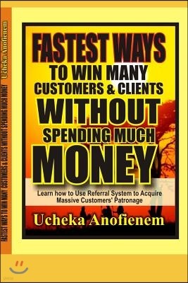 Fastest Way to Win Customers and Clients Without Spending Much Money: How to Use Referrals System to Win More Customers and Clients