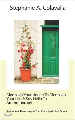Clean Up Your House To Clean Up Your Life & Say Hello To Aromatherapy: Restore Your Home, Regain Your Peace, Ignite Your Senses