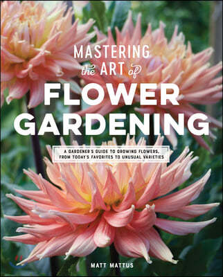 Mastering the Art of Flower Gardening: A Gardener's Guide to Growing Flowers, from Today's Favorites to Unusual Varieties