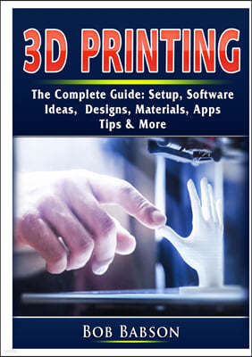 3D Printing The Complete Guide: Setup, Software, Ideas, Designs, Materials, Apps, Tips & More