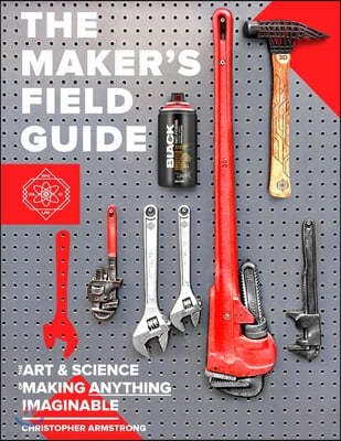 The Maker's Field Guide: The Art & Science of Making Anything Imaginable