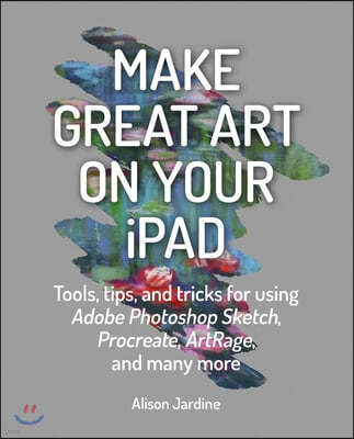 Make Great Art on Your iPad: Tools, Tips and Tricks for Using Adobe Photoshop Sketch, Procreate, Artrage and Many More