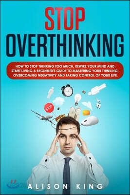 Stop Overthinking: How to stop thinking too much, rewire your mind and start living. A beginner's guide to mastering your thinking, overc