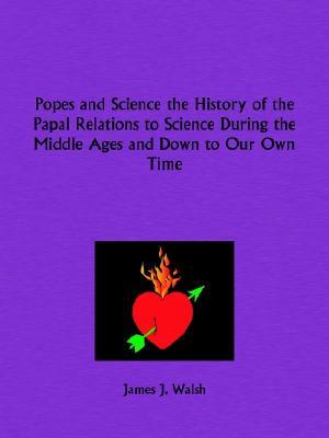 Popes and Science the History of the Papal Relations to Science During the Middle Ages and Down to Our Own Time