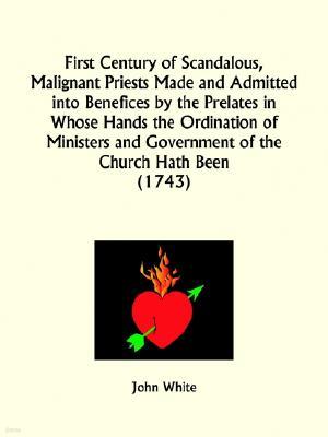 First Century of Scandalous, Malignant Priests Made and Admitted Into Benefices by the Prelates in Whose Hands the Ordination of Ministers and Governm