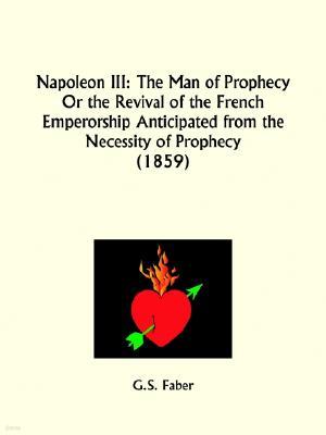 Napoleon III: The Man of Prophecy Or the Revival of the French Emperorship Anticipated from the Necessity of Prophecy