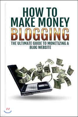 Make Money Blogging: The Ultimate Guide To Monetizing A Blog Website: How To Make Money Blogging