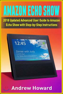 Amazon Echo Show: 2018 Updated Advanced User Guide to Amazon Echo Show with Step-by-Step Instructions (alexa, dot, echo user guide, echo