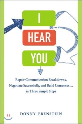 I Hear You: Repair Communication Breakdowns, Negotiate Successfully, and Build Consensus... in Three Simple Steps