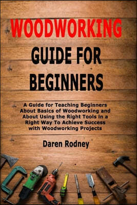 Woodworking Guide for Beginners: A Guide for Teaching Beginners About Basics of Woodworking and About Using the Right Tools in a Right Way To Achieve