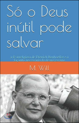 So o Deus inutil pode salvar: a fe arreligiosa de Dietrich Bonhoeffer e a facanha necessaria do desnecessario