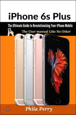 iPhone 6s Plus: The Ultimate Guide to Revolutionizing Your iPhone Mobile: The User Manual like No Other