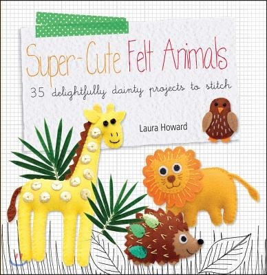 Super-Cute Felt Animals: 35 Delightfully Dainty Projects to Stitch