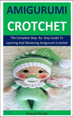Amigurumi Crotchet: The Complete Step- By- Step Guide To Learning And Mastering Amigurumi Crotchet