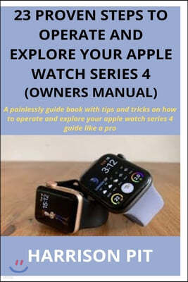 23 Proven Steps to Operate and Explore Your Apple Watch Series 4 (Owners Manual): A painlessly guide book with tips and tricks on how to operate and e