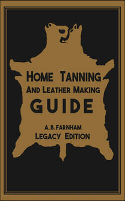 Home Tanning And Leather Making Guide (Legacy Edition): The Classic Manual For Working With And Preserving Your Own Buckskin, Hides, Skins, and Furs