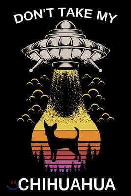 Don't Take My Chihuahua: Funny Journal For Aliens, Solar System, Galaxy And Astronomy And Dogs Lovers. Gag Gift For Anyone Afraid of Abduction.