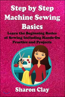 Step by Step Machine Sewing Basics: Learn the Beginning Basics of Sewing Including Hands-on Practice and Projects!