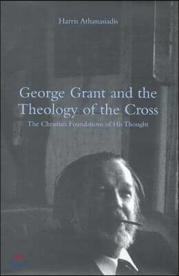 George Grant and the Theology of the Cross: The Christian Foundations of His Thought