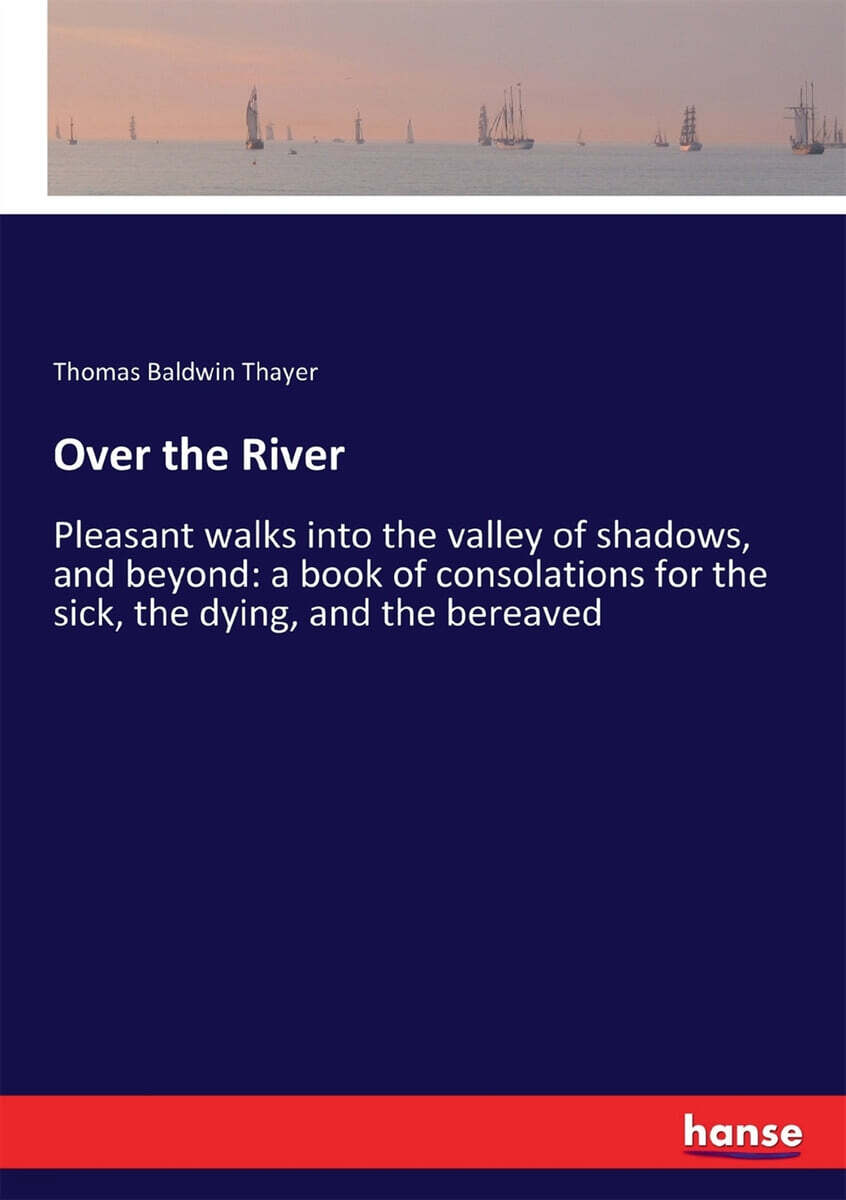 Over the River: Pleasant walks into the valley of shadows, and beyond: a book of consolations for the sick, the dying, and the bereave