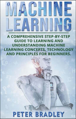 Machine Learning: A Comprehensive, Step-by-Step Guide to Learning and Understanding Machine Learning Concepts, Technology and Principles