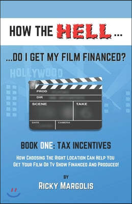 HOW THE HELL... Do I Get My Film Financed?: Book One: TAX INCENTIVES: How Choosing The Right Location Can Help You Get Your Film Or TV Show Financed A