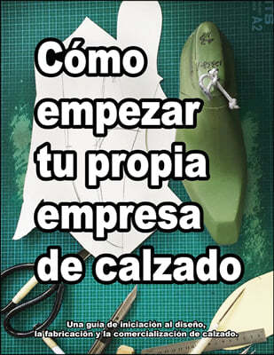 Como empezar tu propia empresa de calzado: Una guia de iniciacion al diseno, la fabricacion y la comercializacion de calzado.