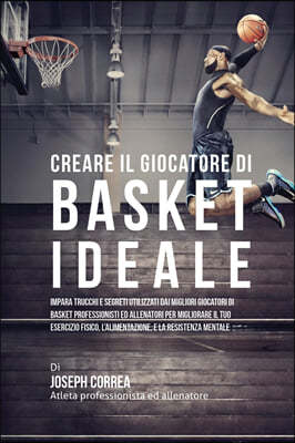 Creare Il Giocatore Di Basket Ideale: Impara Trucchi E Segreti Utilizzati Dai Migliori Giocatori Di Basket Professionisti Ed Allenatori Per Migliorare