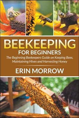 Beekeeping For Beginners: The Beginning Beekeepers Guide on Keeping Bees, Maintaining Hives and Harvesting Honey