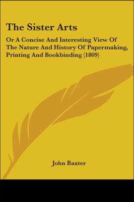 The Sister Arts: Or A Concise And Interesting View Of The Nature And History Of Papermaking, Printing And Bookbinding (1809)