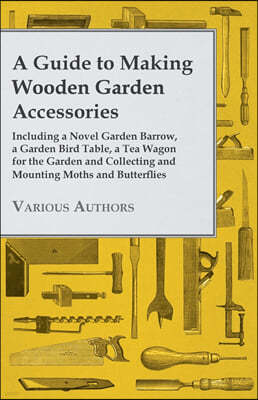 A Guide to Making Wooden Garden Accessories - Including a Novel Garden Barrow, a Garden Bird Table, a Tea Wagon for the Garden and Collecting and Moun