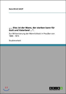 "... Dies ist der Mann, der sterben kann fur Gott und Vaterland ...".: Zur Militarisierung der Mannlichkeit in Preußen von 1800 - 1815