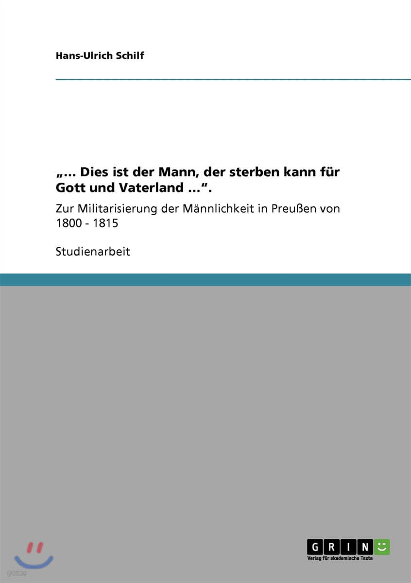 "... Dies ist der Mann, der sterben kann fur Gott und Vaterland ...".: Zur Militarisierung der Mannlichkeit in Preußen von 1800 - 1815
