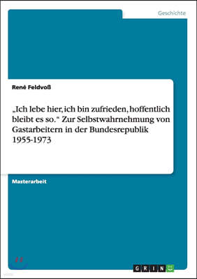 "Ich lebe hier, ich bin zufrieden, hoffentlich bleibt es so. Zur Selbstwahrnehmung von Gastarbeitern in der Bundesrepublik 1955-1973