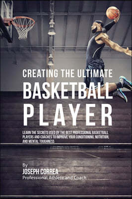 Creating the Ultimate Basketball Player: Learn the Secrets Used by the Best Professional Basketball Players and Coaches to Improve Your Conditioning,