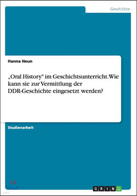 "oral History Im Geschichtsunterricht. Wie Kann Sie Zur Vermittlung Der Ddr-Geschichte Eingesetzt Werden?