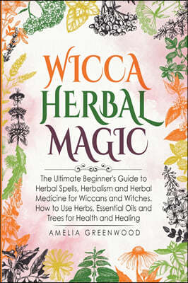Wicca Herbal Magic: The Ultimate Beginner's Guide to Herbal Spells, Herbalism and Herbal Medicine for Wiccans and Witches. How to Use Herb