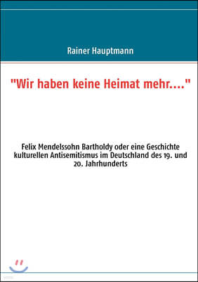 Wir haben keine Heimat mehr....: Felix Mendelssohn Bartholdy oder eine Geschichte kulturellen Antisemitismus im Deutschland des 19. und 20. Jahrhunder