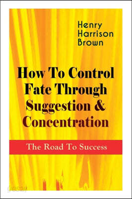 How To Control Fate Through Suggestion & Concentration: The Road To Success: Become the Master of Your Own Destiny and Feel the Positive Power of Focu