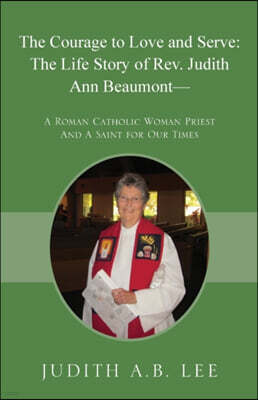 The Courage to Love and Serve: The Life Story of Rev. Judith A. Beaumont: A Roman Catholic Woman Priest And A Saint for Our Times