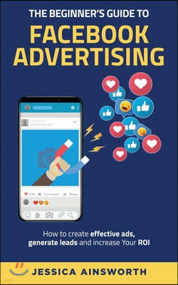 The Beginner's Guide to Facebook Advertising: How to Create Effective Ads, Generate Leads and Increase Your ROI