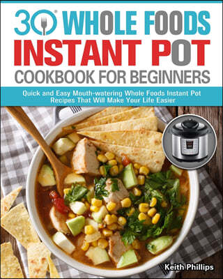 Keith Phillips 30 Whole Foods Instant Pot Cookbook For Beginners: Quick and Easy Mouth-watering Whole Foods Instant Pot Recipes That Will Make Your Life Easier