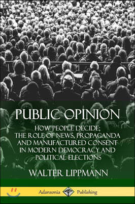 Public Opinion: How People Decide; The Role of News, Propaganda and Manufactured Consent in Modern Democracy and Political Elections